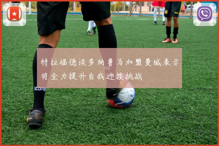 特拉福德谈多纳鲁马加盟曼城表示将全力提升自我迎接挑战