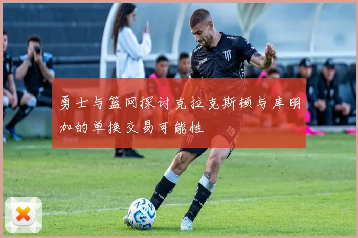 勇士与篮网探讨克拉克斯顿与库明加的单换交易可能性