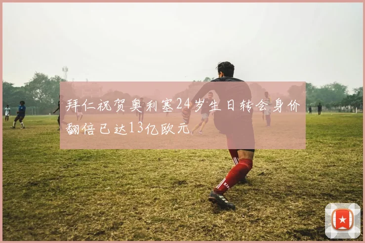 拜仁祝贺奥利塞24岁生日转会身价翻倍已达13亿欧元