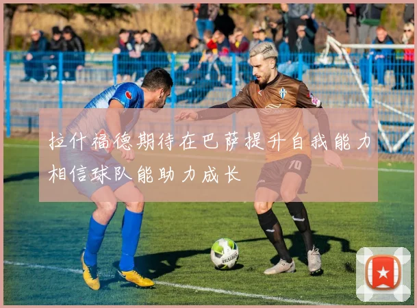 拉什福德期待在巴萨提升自我能力相信球队能助力成长
