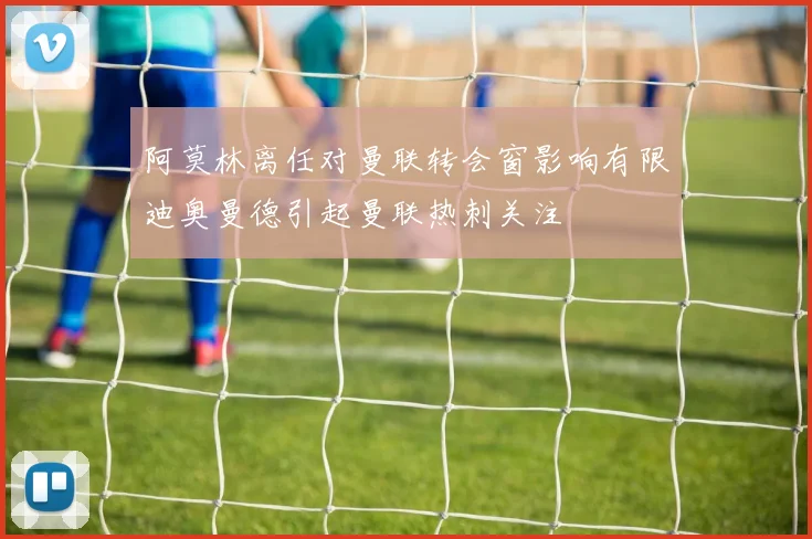 阿莫林离任对曼联转会窗影响有限迪奥曼德引起曼联热刺关注
