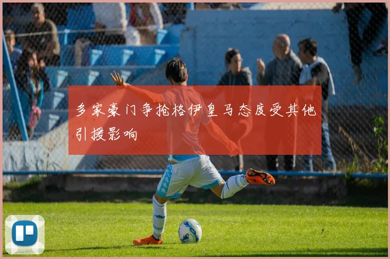 多家豪门争抢格伊皇马态度受其他引援影响