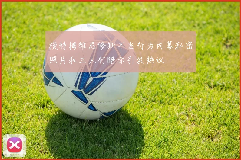 模特揭维尼修斯不当行为内幕私密照片和三人行暗示引发热议