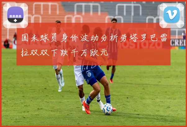 国米球员身价波动分析劳塔罗巴雷拉双双下跌千万欧元