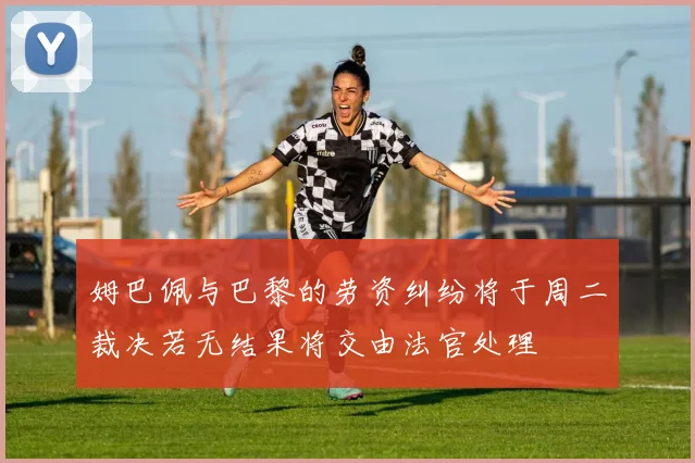姆巴佩与巴黎的劳资纠纷将于周二裁决若无结果将交由法官处理