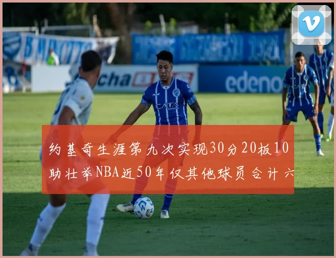 约基奇生涯第九次实现30分20板10助壮举NBA近50年仅其他球员合计六次