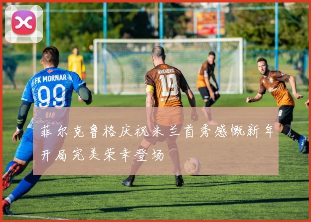 菲尔克鲁格庆祝米兰首秀感慨新年开局完美荣幸登场