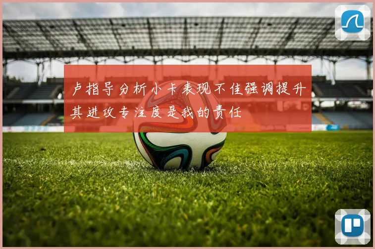 卢指导分析小卡表现不佳强调提升其进攻专注度是我的责任