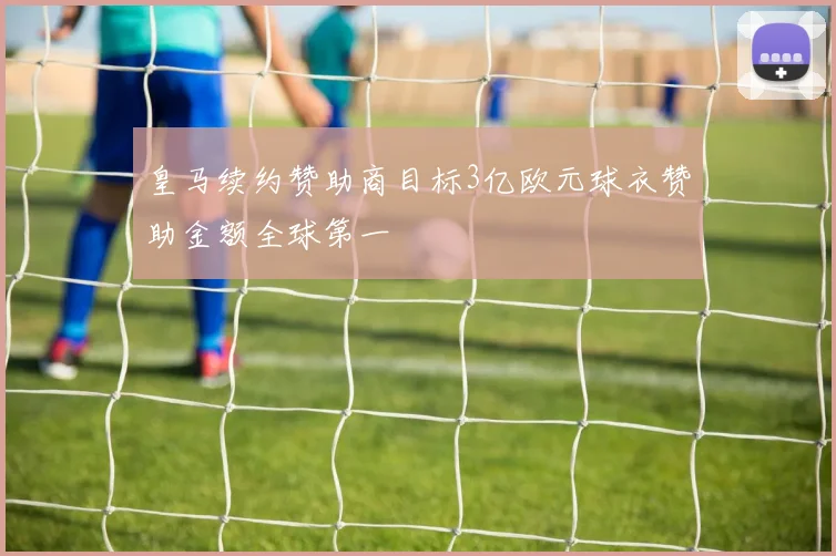 皇马续约赞助商目标3亿欧元球衣赞助金额全球第一