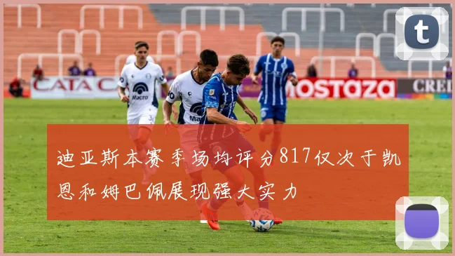 迪亚斯本赛季场均评分817仅次于凯恩和姆巴佩展现强大实力