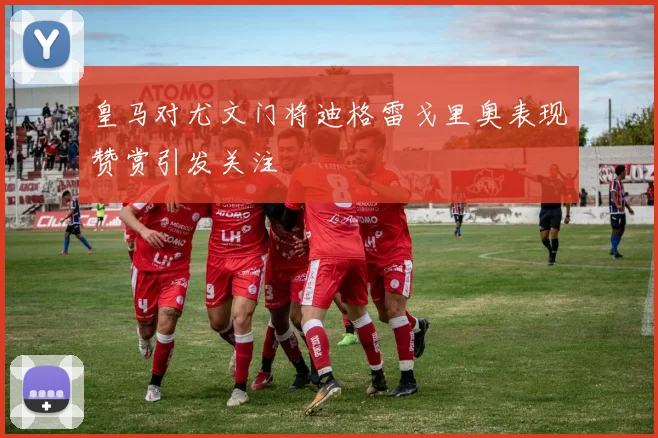 皇马对尤文门将迪格雷戈里奥表现赞赏引发关注