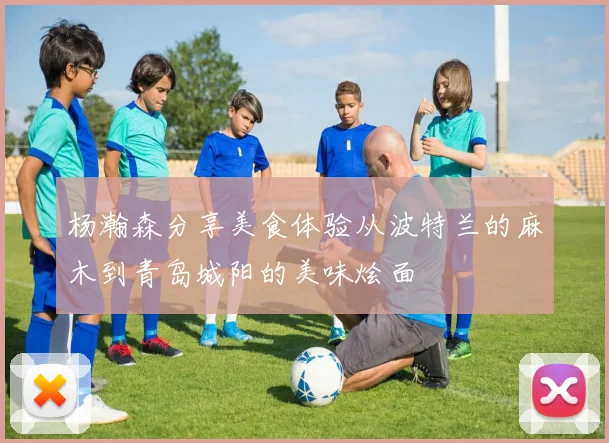 杨瀚森分享美食体验从波特兰的麻木到青岛城阳的美味烩面