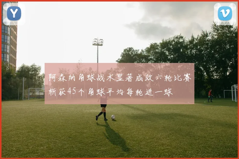 阿森纳角球战术显著成效六轮比赛斩获45个角球平均每轮进一球