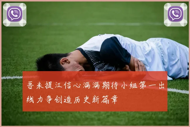 吾米提江信心满满期待小组第一出线力争创造历史新篇章