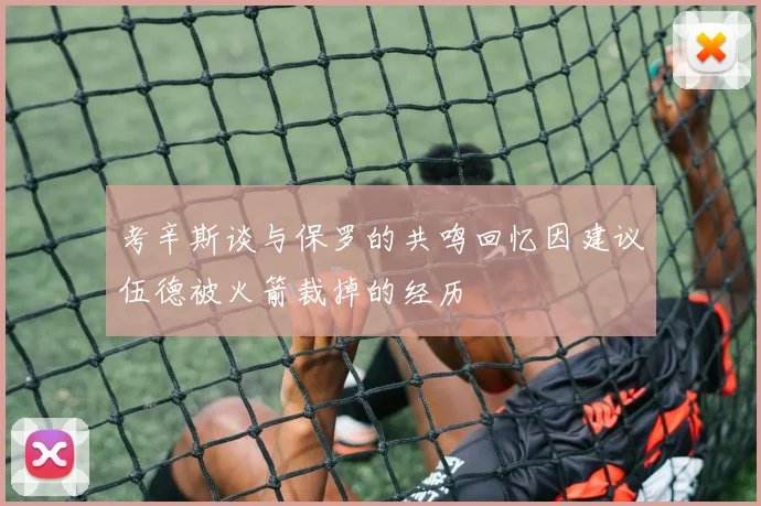 考辛斯谈与保罗的共鸣回忆因建议伍德被火箭裁掉的经历