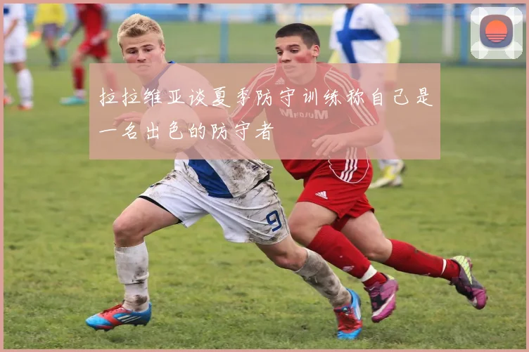 拉拉维亚谈夏季防守训练称自己是一名出色的防守者