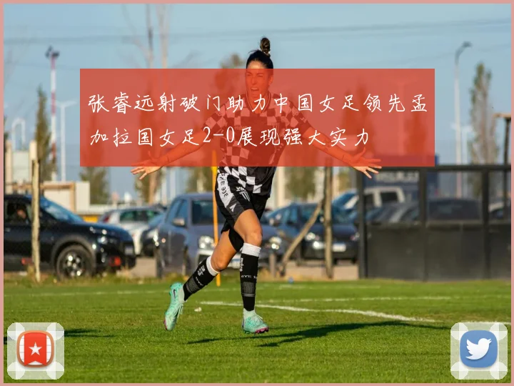 张睿远射破门助力中国女足领先孟加拉国女足2-0展现强大实力