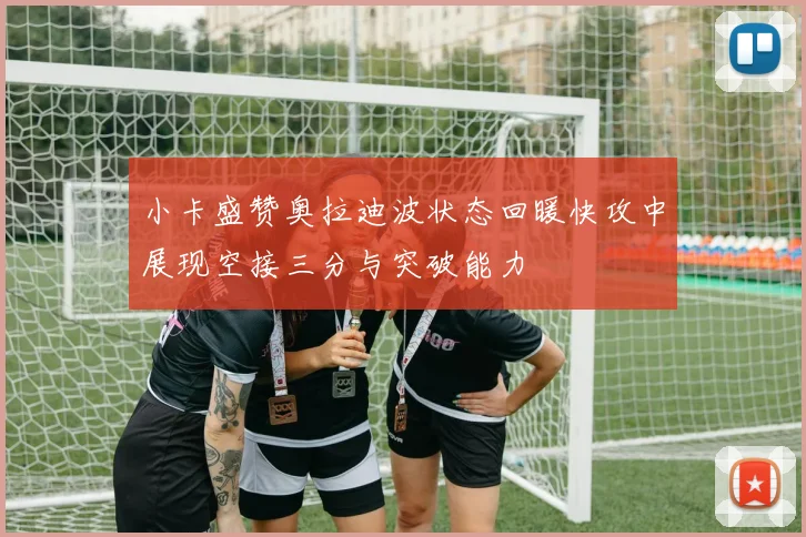 小卡盛赞奥拉迪波状态回暖快攻中展现空接三分与突破能力
