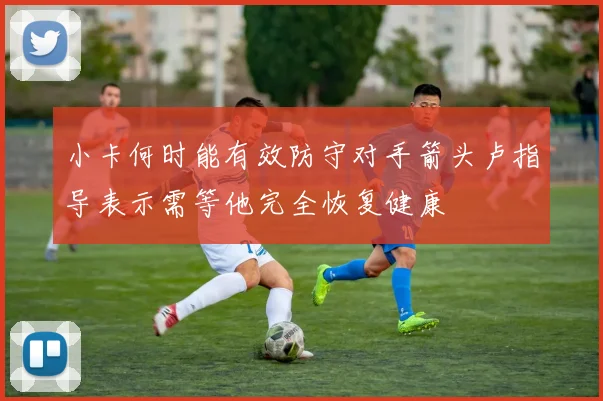 小卡何时能有效防守对手箭头卢指导表示需等他完全恢复健康