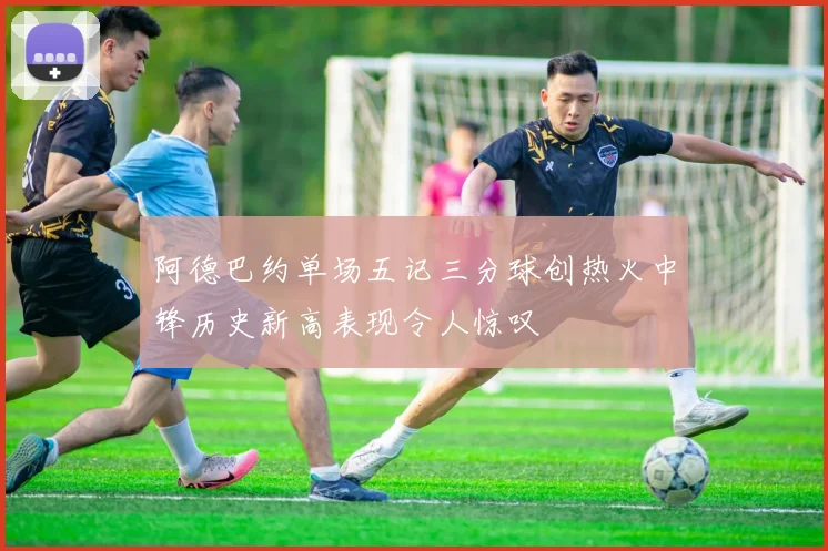 阿德巴约单场五记三分球创热火中锋历史新高表现令人惊叹