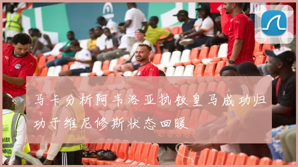 马卡分析阿韦洛亚执教皇马成功归功于维尼修斯状态回暖