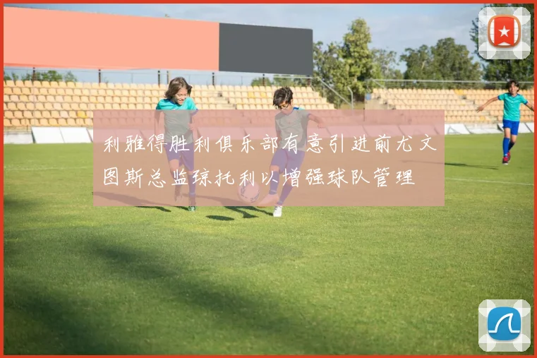 利雅得胜利俱乐部有意引进前尤文图斯总监琼托利以增强球队管理
