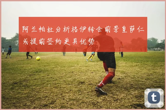 阿兰帕杜分析格伊转会前景皇萨仁或提前签约更具优势