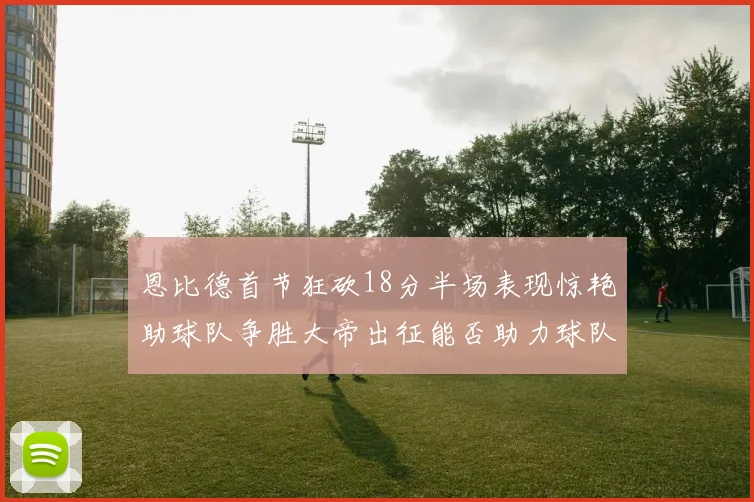 恩比德首节狂砍18分半场表现惊艳助球队争胜大帝出征能否助力球队逆袭