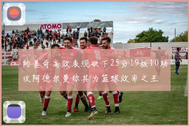 约基奇高效表现砍下25分19板10助攻阿德尔曼称其为篮球效率之王
