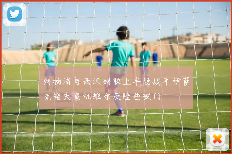 利物浦与西汉姆联上半场战平伊萨克错失良机维尔茨险些破门