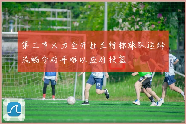 第三节火力全开杜兰特称球队运转流畅令对手难以应对投篮