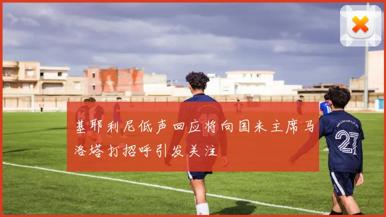 基耶利尼低声回应将向国米主席马洛塔打招呼引发关注