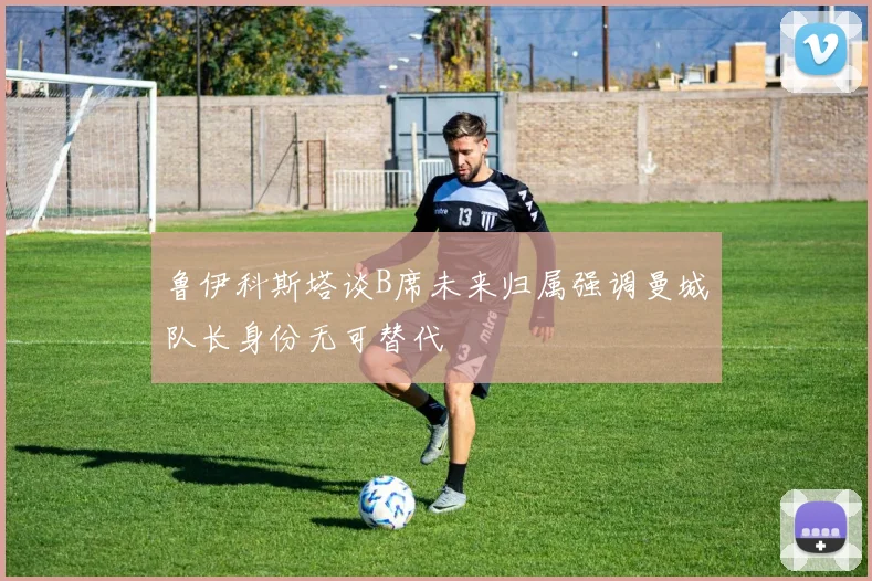 鲁伊科斯塔谈B席未来归属强调曼城队长身份无可替代