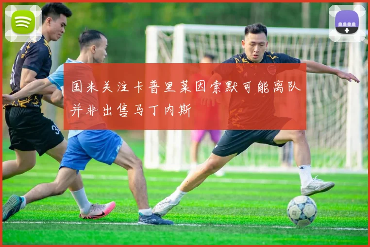 国米关注卡普里莱因索默可能离队并非出售马丁内斯