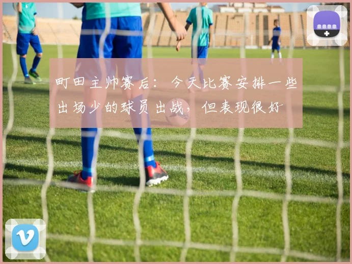 町田主帅赛后：今天比赛安排一些出场少的球员出战，但表现很好