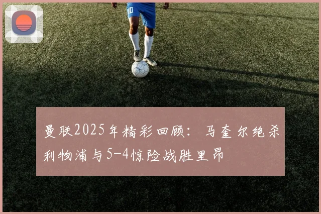 曼联2025年精彩回顾：马奎尔绝杀利物浦与5-4惊险战胜里昂