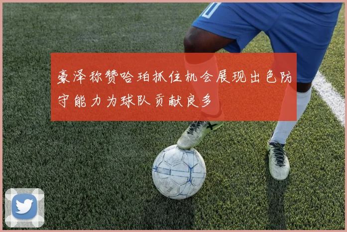 豪泽称赞哈珀抓住机会展现出色防守能力为球队贡献良多