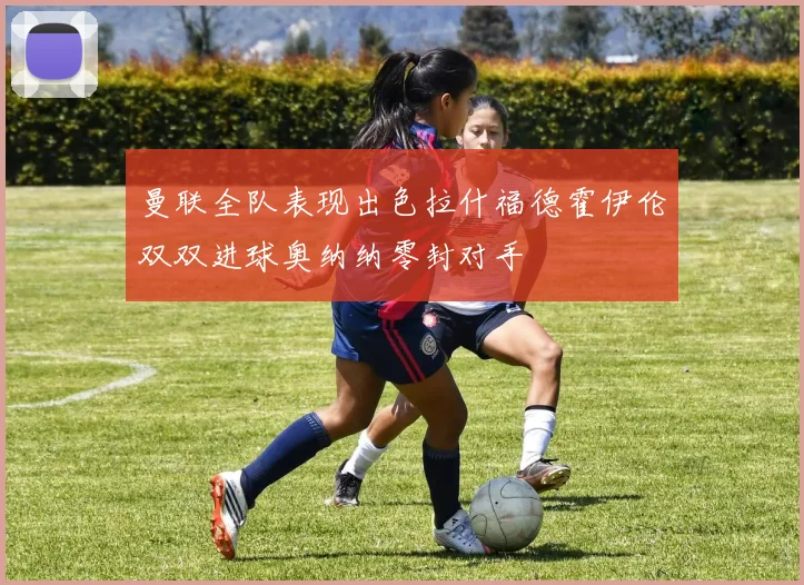 曼联全队表现出色拉什福德霍伊伦双双进球奥纳纳零封对手